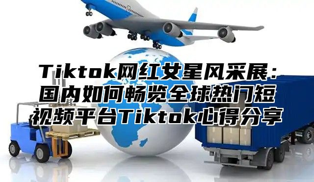 Tiktok网红女星风采展：国内如何畅览全球热门短视频平台Tiktok心得分享