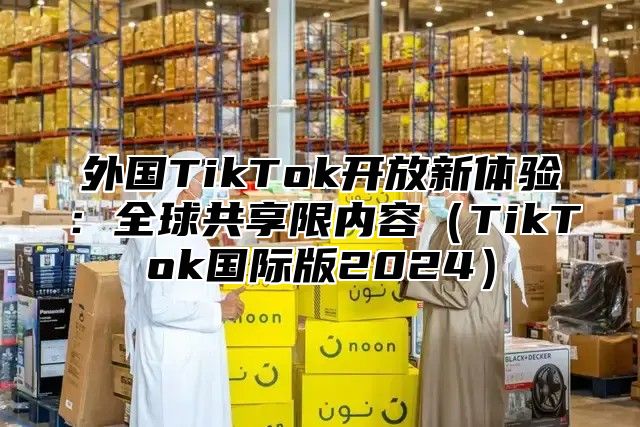 外国TikTok开放新体验：全球共享限内容TikTok国际版2025