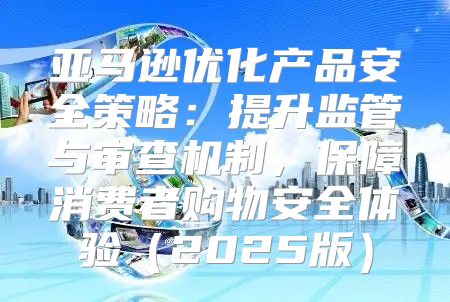 亚马逊优化产品安全策略：提升监管与审查机制，保障消费者购物安全体验2025版
