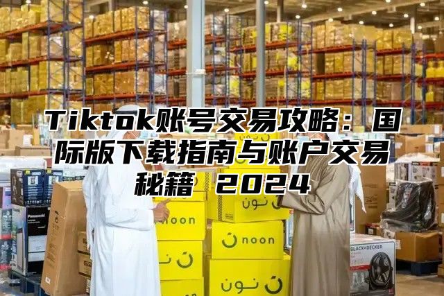 Tiktok账号交易攻略：国际版下载指南与账户交易秘籍 2025