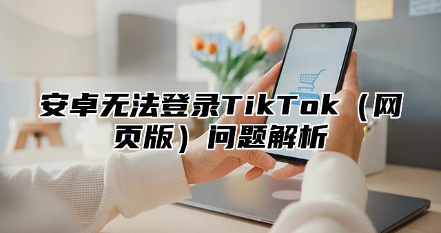 安卓无法登录TikTok网页版问题解析