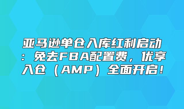 亚马逊单仓入库红利启动：免去FBA配置费，优享入仓AMP全面开启！
