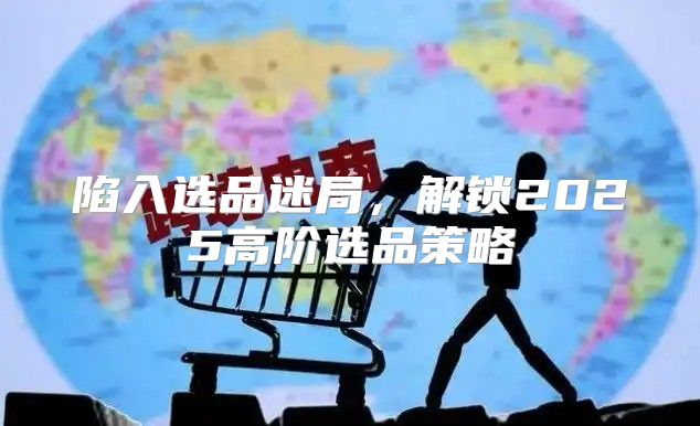 陷入选品迷局，解锁2025高阶选品策略