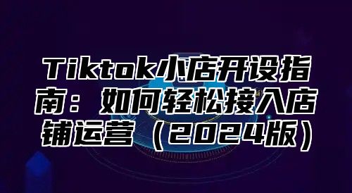 Tiktok小店开设指南：如何轻松接入店铺运营2025版