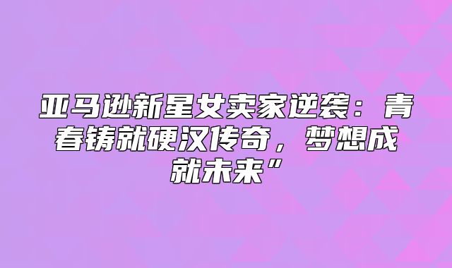 亚马逊新星女卖家逆袭：青春铸就硬汉传奇，梦想成就未来”