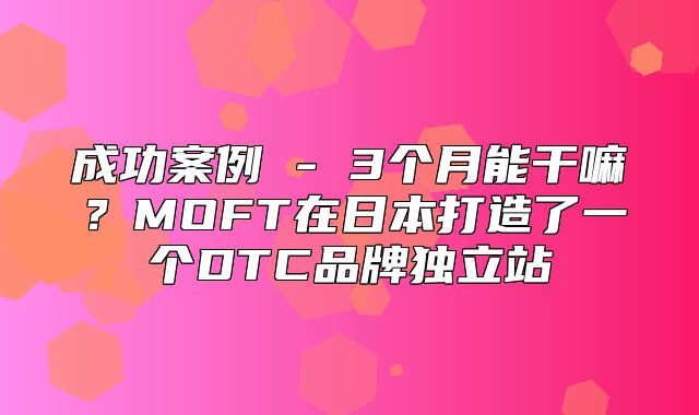 成功案例 - 3个月能干嘛？MOFT在日本打造了一个DTC品牌独立站