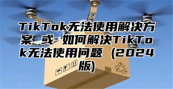 TikTok无法使用解决方案 或 如何解决TikTok无法使用问题 (2025版)