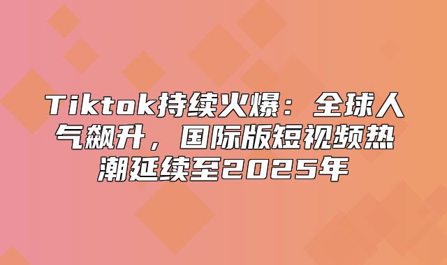 Tiktok持续火爆：全球人气飙升，国际版短视频热潮延续至2025年