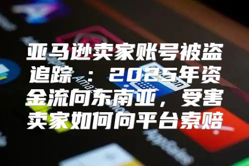亚马逊卖家账号被盗追踪①：2025年资金流向东南亚，受害卖家如何向平台索赔