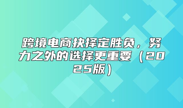 跨境电商抉择定胜负，努力之外的选择更重要2025版