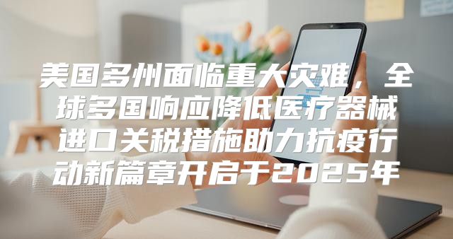 美国多州面临重大灾难，全球多国响应降低医疗器械进口关税措施助力抗疫行动新篇章开启于2025年