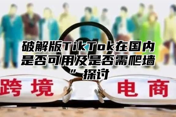 破解版TikTok在国内是否可用及是否需爬墙”探讨