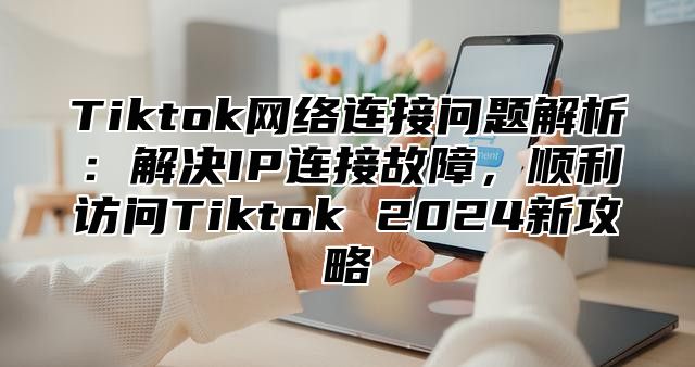 Tiktok网络连接问题解析：解决IP连接故障，顺利访问Tiktok 2025新攻略