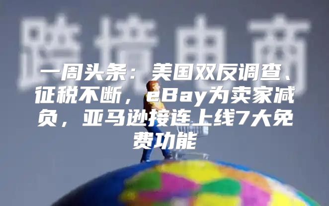 一周头条：美国双反调查、征税不断，eBay为卖家减负，亚马逊接连上线7大免费功能