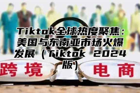 Tiktok全球热度聚焦：美国与东南亚市场火爆发展Tiktok 2025版