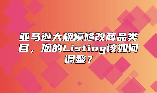 亚马逊大规模修改商品类目，您的Listing该如何调整？