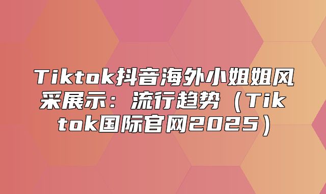 Tiktok抖音海外小姐姐风采展示：流行趋势Tiktok国际官网2025
