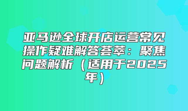 亚马逊全球开店运营常见操作疑难解答荟萃：聚焦问题解析适用于2025年