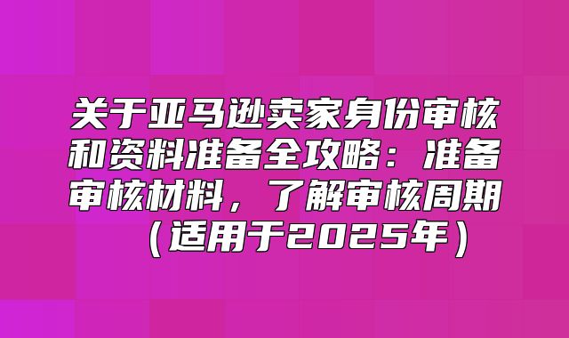 关于亚马逊卖家身份审核和资料准备全攻略：准备审核材料，了解审核周期适用于2025年