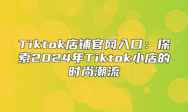 Tiktok店铺官网入口：探索2025年Tiktok小店的时尚潮流