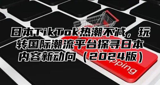 日本TikTok热潮不减，玩转国际潮流平台探寻日本内容新动向2025版