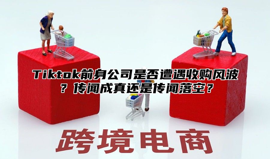 Tiktok前身公司是否遭遇收购风波？传闻成真还是传闻落空？