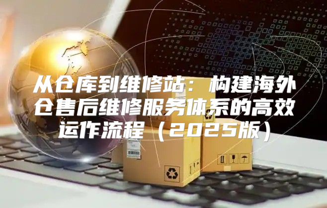 从仓库到维修站：构建海外仓售后维修服务体系的高效运作流程2025版