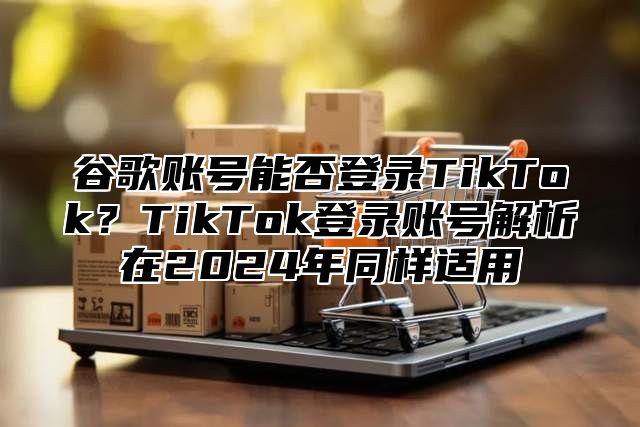 谷歌账号能否登录TikTok？TikTok登录账号解析在2025年同样适用