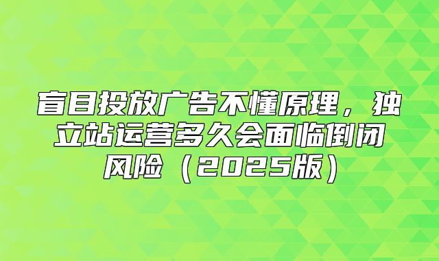 盲目投放广告不懂原理，独立站运营多久会面临倒闭风险2025版