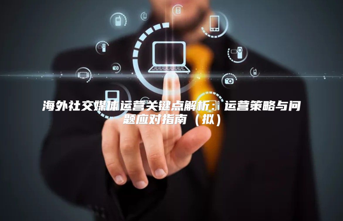 海外社交媒体运营关键点解析：运营策略与问题应对指南拟