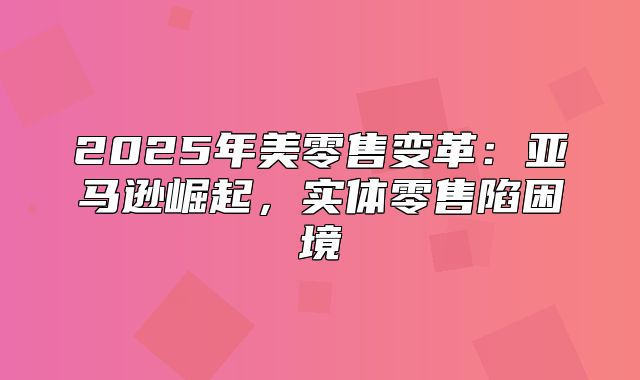 2025年美零售变革：亚马逊崛起，实体零售陷困境