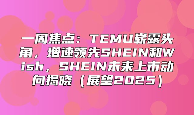 一周焦点：TEMU崭露头角，增速领先SHEIN和Wish，SHEIN未来上市动向揭晓展望2025