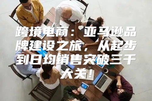 跨境电商：亚马逊品牌建设之旅，从起步到日均销售突破三千大关！