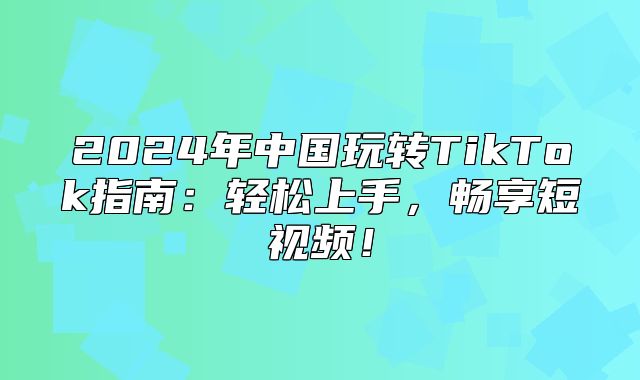 2025年中国玩转TikTok指南：轻松上手，畅享短视频！
