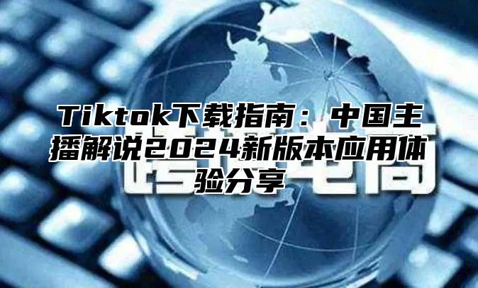 Tiktok下载指南：中国主播解说2025新版本应用体验分享