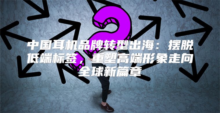 中国耳机品牌转型出海：摆脱低端标签，重塑高端形象走向全球新篇章