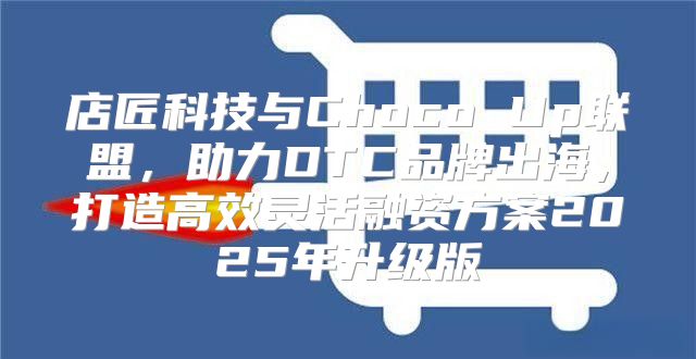 店匠科技与Choco Up联盟，助力DTC品牌出海，打造高效灵活融资方案2025年升级版