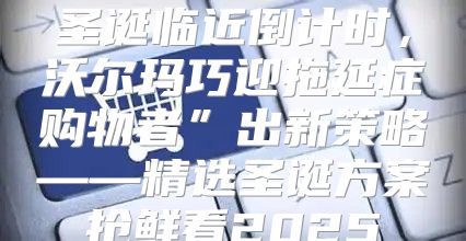 圣诞临近倒计时，沃尔玛巧迎拖延症购物者”出新策略——精选圣诞方案抢鲜看2025