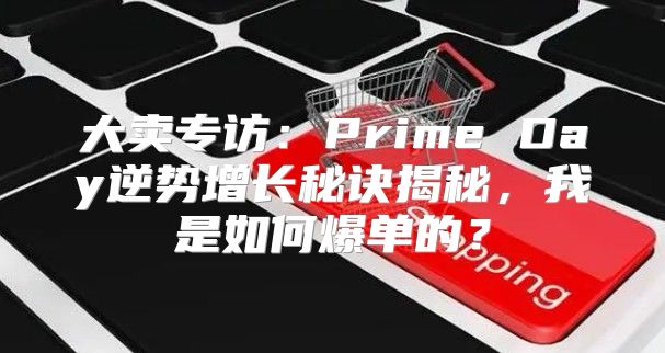 大卖专访：Prime Day逆势增长秘诀揭秘，我是如何爆单的？