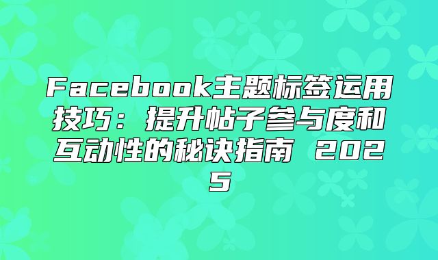Facebook主题标签运用技巧：提升帖子参与度和互动性的秘诀指南 2025