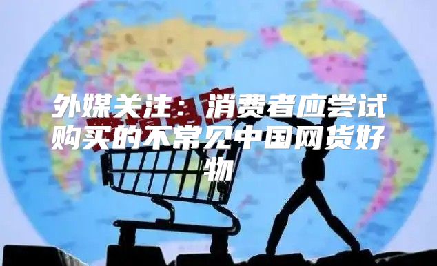 外媒关注：消费者应尝试购买的不常见中国网货好物