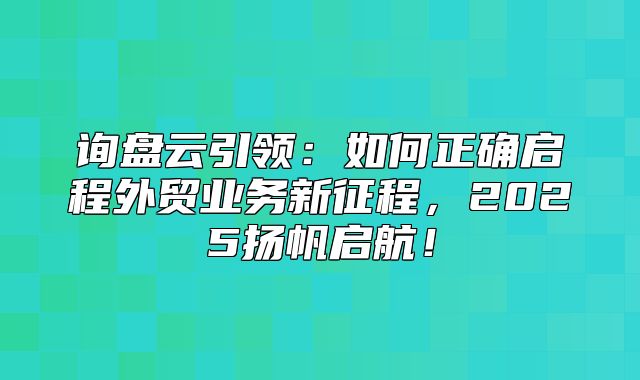 询盘云引领：如何正确启程外贸业务新征程，2025扬帆启航！