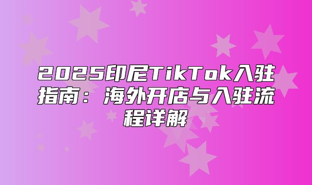 2025印尼TikTok入驻指南：海外开店与入驻流程详解