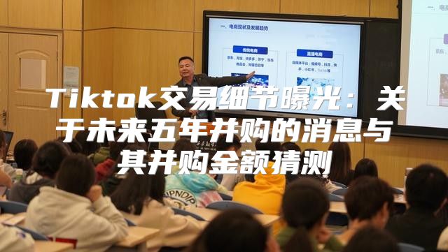 Tiktok交易细节曝光：关于未来五年并购的消息与其并购金额猜测