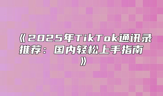 2025年TikTok通讯录推荐：国内轻松上手指南