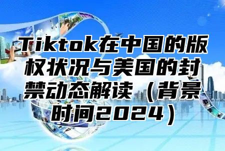 Tiktok在中国的版权状况与美国的封禁动态解读背景时间2025