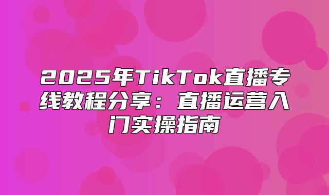 2025年TikTok直播专线教程分享：直播运营入门实操指南