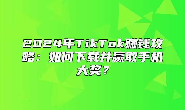 2025年TikTok赚钱攻略：如何下载并赢取手机大奖？