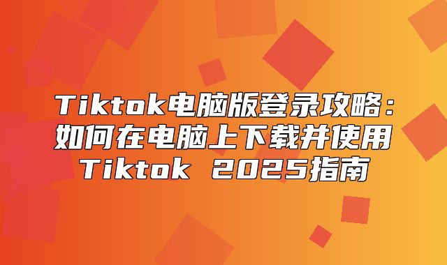 Tiktok电脑版登录攻略：如何在电脑上下载并使用Tiktok 2025指南