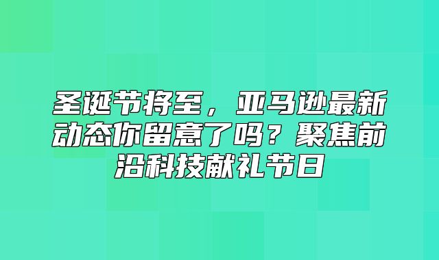 圣诞节将至，亚马逊最新动态你留意了吗？聚焦前沿科技献礼节日